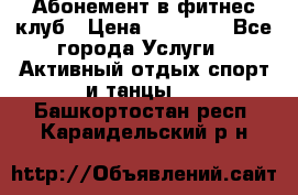 Абонемент в фитнес клуб › Цена ­ 23 000 - Все города Услуги » Активный отдых,спорт и танцы   . Башкортостан респ.,Караидельский р-н